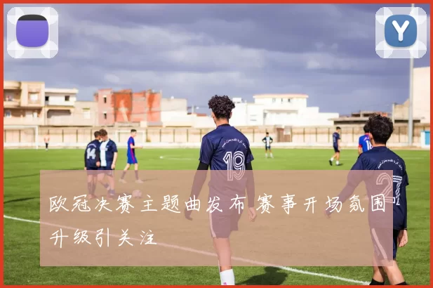 欧冠决赛主题曲发布 赛事开场氛围升级引关注