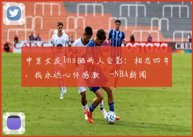 申京女友Ins晒两人合影：相恋四年，我永远心怀感激️-NBA新闻