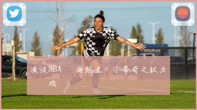 浪谈NBA⑬ 海贼王·小蒂奇之权力游戏