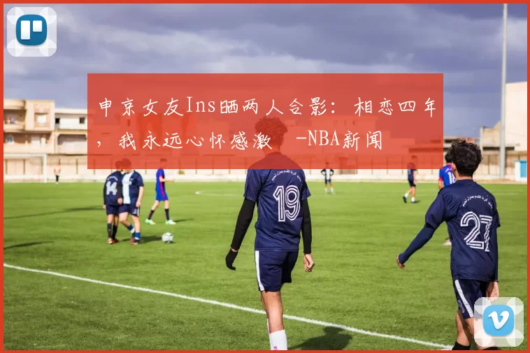 申京女友Ins晒两人合影：相恋四年，我永远心怀感激️-NBA新闻