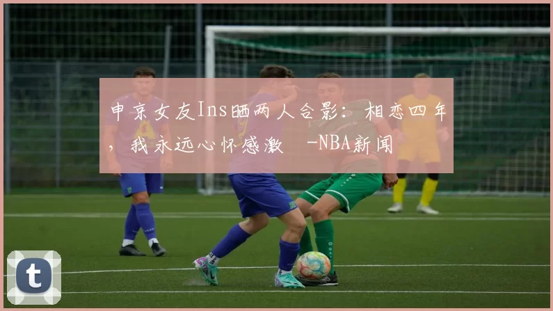 申京女友Ins晒两人合影：相恋四年，我永远心怀感激️-NBA新闻