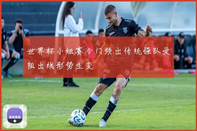 世界杯小组赛冷门频出传统强队受阻出线形势生变