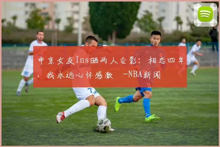 申京女友Ins晒两人合影：相恋四年，我永远心怀感激️-NBA新闻