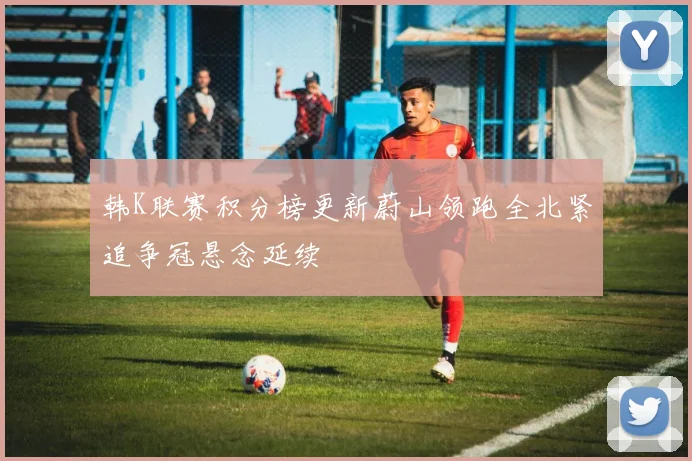 韩K联赛积分榜更新蔚山领跑全北紧追争冠悬念延续