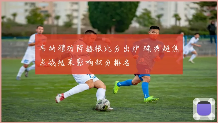 韦纳穆对阵赫根比分出炉 瑞典超焦点战结果影响积分排名