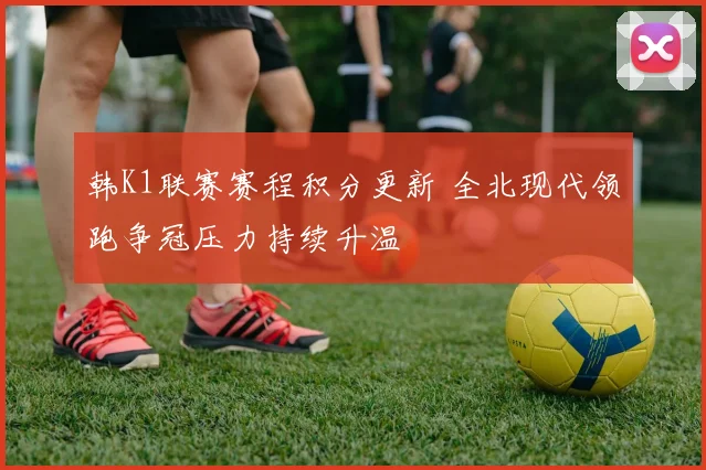 韩K1联赛赛程积分更新 全北现代领跑争冠压力持续升温